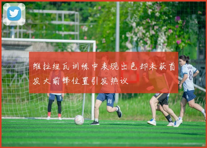 维拉纽瓦训练中表现出色却未获首发大前锋位置引发热议