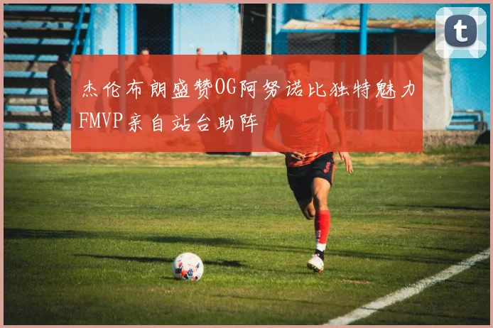 杰伦布朗盛赞OG阿努诺比独特魅力FMVP亲自站台助阵