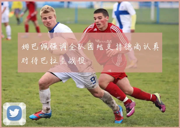 姆巴佩强调全队团结支持德尚认真对待巴拉圭战役