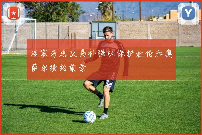 活塞考虑交易补强以保护杜伦和奥萨尔续约前景