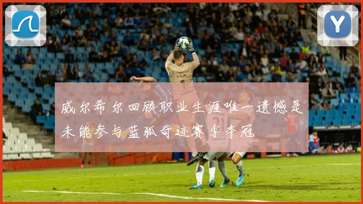 威尔希尔回顾职业生涯唯一遗憾是未能参与蓝狐奇迹赛季夺冠