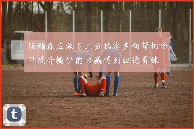 杨瀚森应放下三分执念多向弩机学习提升掩护能力赢得利拉德青睐