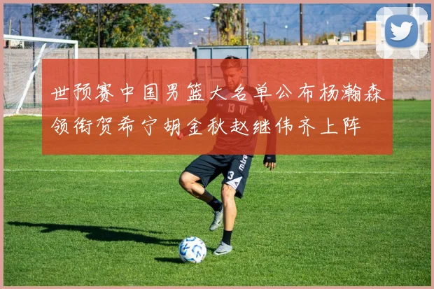 世预赛中国男篮大名单公布杨瀚森领衔贺希宁胡金秋赵继伟齐上阵