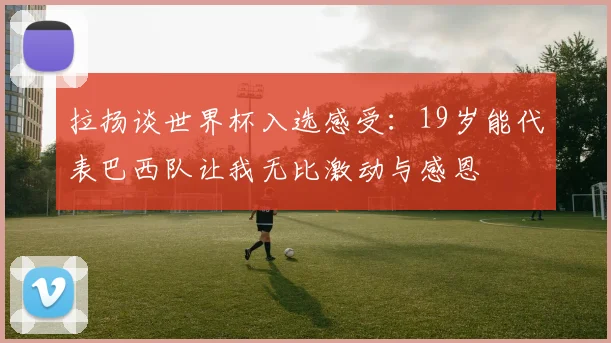 拉扬谈世界杯入选感受：19岁能代表巴西队让我无比激动与感恩