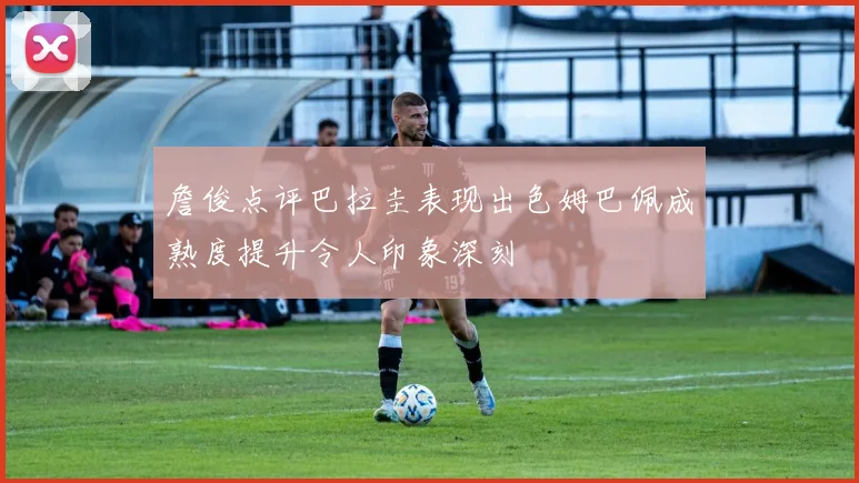 詹俊点评巴拉圭表现出色姆巴佩成熟度提升令人印象深刻