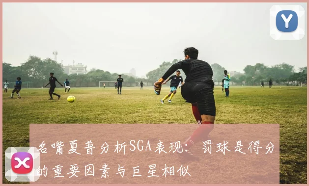 名嘴夏普分析SGA表现：罚球是得分的重要因素与巨星相似