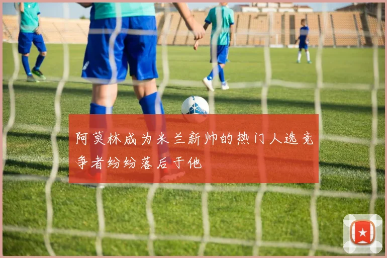 阿莫林成为米兰新帅的热门人选竞争者纷纷落后于他