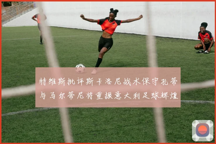 特维斯批评斯卡洛尼战术保守孔蒂与马尔蒂尼将重振意大利足球辉煌