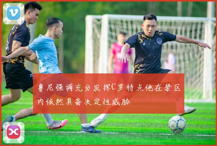 鲁尼强调充分发挥C罗特点他在禁区内依然具备决定性威胁