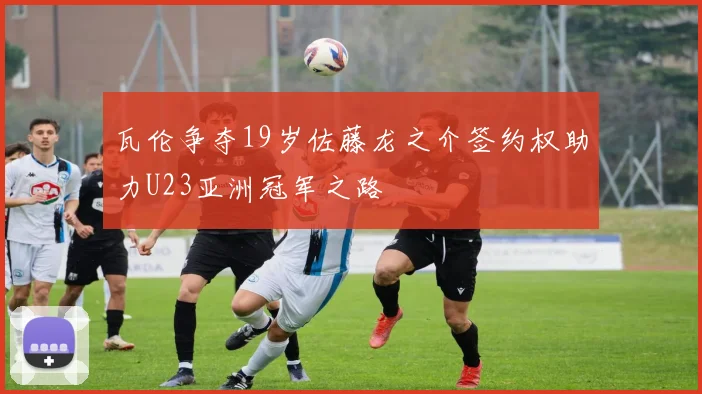瓦伦争夺19岁佐藤龙之介签约权助力U23亚洲冠军之路