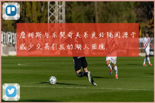 詹姆斯与东契奇关系良好隔阂源于威少交易引发的湖人困境