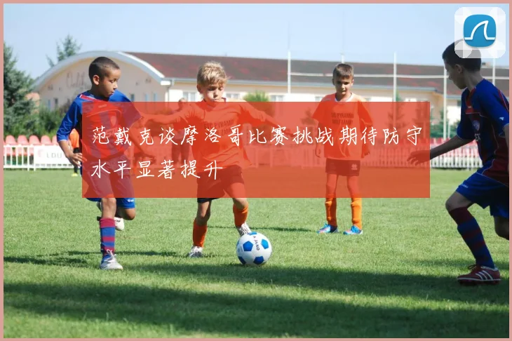 范戴克谈摩洛哥比赛挑战期待防守水平显著提升