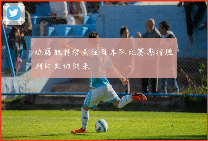 远藤航持续关注日本队比赛期待胜利时刻的到来