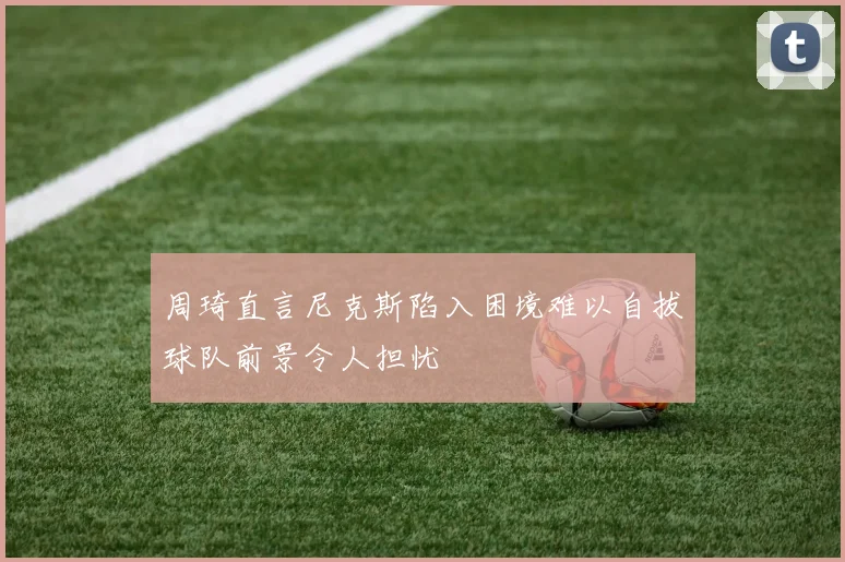周琦直言尼克斯陷入困境难以自拔球队前景令人担忧