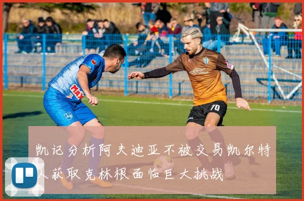 凯记分析阿夫迪亚不被交易凯尔特人获取克林根面临巨大挑战